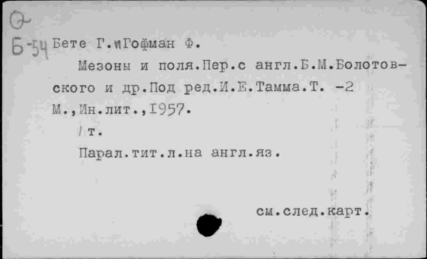 ﻿£)-г,цБете Г.иГофман Ф.
Мезоны и поля.Пер.с англ.Б.М.Болотовского и др.Под ред.И.Е.Тамма.Т. -2
М.,Ин.лит. ,1957*
I т.
Парал.тит.л.на англ.яз.
см.след.карт